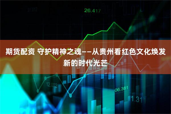 期货配资 守护精神之魂——从贵州看红色文化焕发新的时代光芒