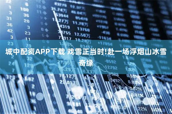 城中配资APP下载 戏雪正当时!赴一场浮烟山冰雪奇缘